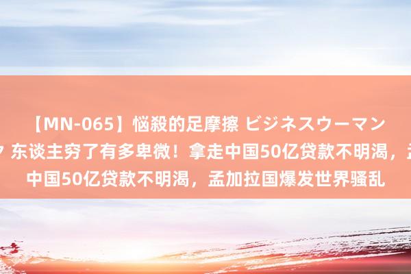 【MN-065】悩殺的足摩擦 ビジネスウーマンの淫らなフットワーク 东谈主穷了有多卑微！拿走中国50亿贷款不明渴，孟加拉国爆发世界骚乱