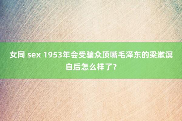 女同 sex 1953年会受骗众顶嘴毛泽东的梁漱溟自后怎么样了？