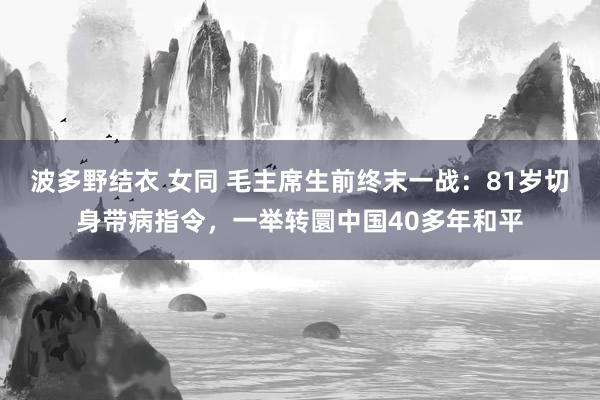 波多野结衣 女同 毛主席生前终末一战：81岁切身带病指令，一举转圜中国40多年和平