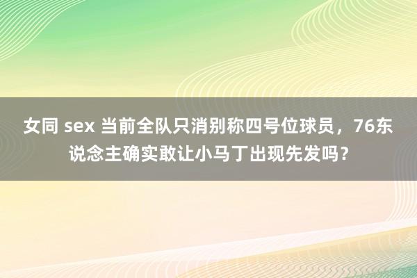 女同 sex 当前全队只消别称四号位球员，76东说念主确实敢让小马丁出现先发吗？