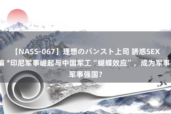 【NASS-067】理想のパンスト上司 誘惑SEX総集編 *印尼军事崛起与中国军工“蝴蝶效应”，成为军事强国？