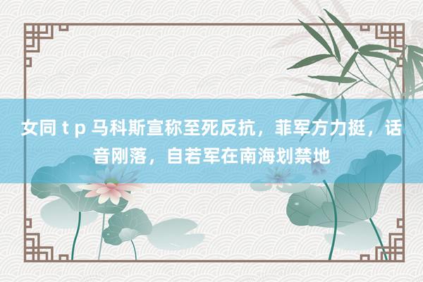 女同 t p 马科斯宣称至死反抗，菲军方力挺，话音刚落，自若军在南海划禁地