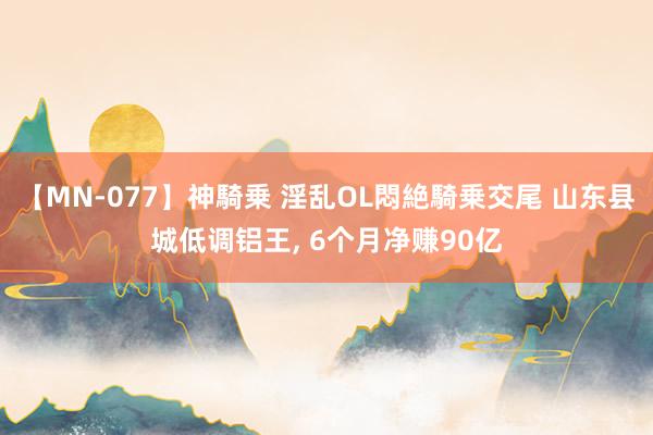 【MN-077】神騎乗 淫乱OL悶絶騎乗交尾 山东县城低调铝王, 6个月净赚90亿