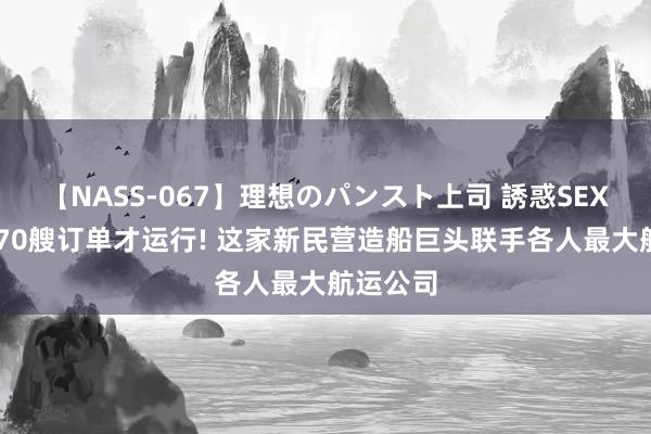 【NASS-067】理想のパンスト上司 誘惑SEX総集編 70艘订单才运行! 这家新民营造船巨头联手各人最大航运公司