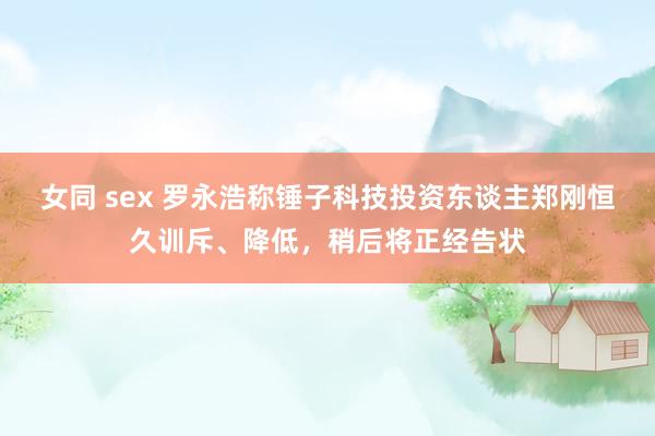 女同 sex 罗永浩称锤子科技投资东谈主郑刚恒久训斥、降低，稍后将正经告状