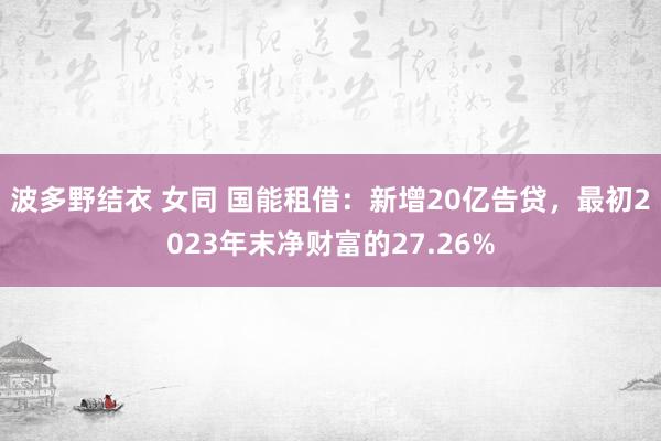 波多野结衣 女同 国能租借：新增20亿告贷，最初2023年末净财富的27.26%