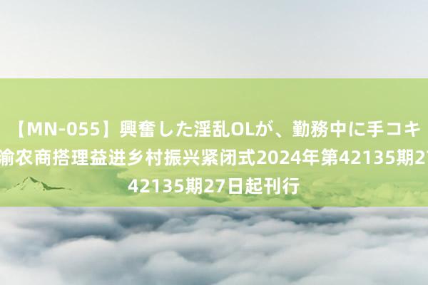 【MN-055】興奮した淫乱OLが、勤務中に手コキ！！？？ 渝农商搭理益进乡村振兴紧闭式2024年第42135期27日起刊行