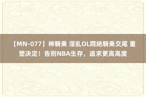 【MN-077】神騎乗 淫乱OL悶絶騎乗交尾 重塑决定！告别NBA生存，追求更高高度