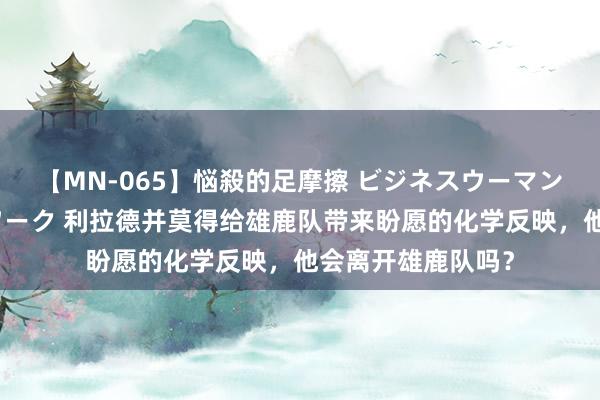 【MN-065】悩殺的足摩擦 ビジネスウーマンの淫らなフットワーク 利拉德并莫得给雄鹿队带来盼愿的化学反映，他会离开雄鹿队吗？