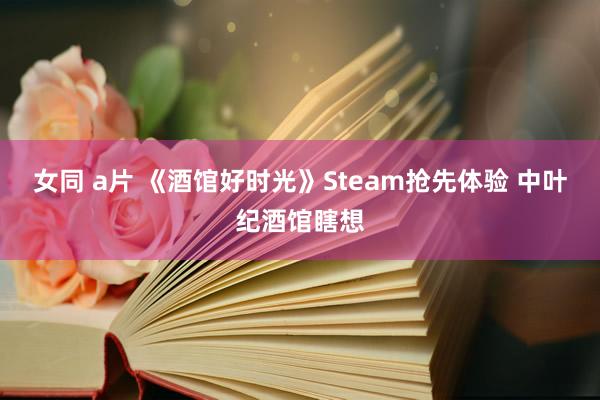 女同 a片 《酒馆好时光》Steam抢先体验 中叶纪酒馆瞎想